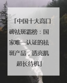 中国十大高口碑祛斑霜榜：国家唯一认证的祛斑产品，透亮肌超长待机