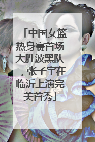 中国女篮热身赛首场大胜波黑队，张子宇在临沂上演完美首秀
