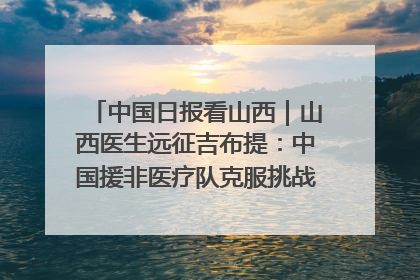 中国日报看山西｜山西医生远征吉布提：中国援非医疗队克服挑战救助非洲患者