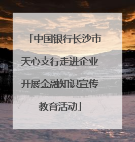 中国银行长沙市天心支行走进企业开展金融知识宣传教育活动