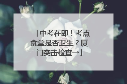 中考在即！考点食堂是否卫生？厦门突击检查→