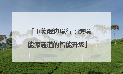 中蒙俄边境行：跨境能源通道的智能升级