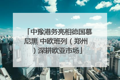中豫港务亮相德国慕尼黑 中欧班列（郑州）深耕欧亚市场