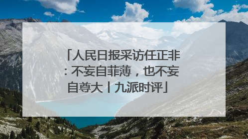 人民日报采访任正非：不妄自菲薄，也不妄自尊大丨九派时评