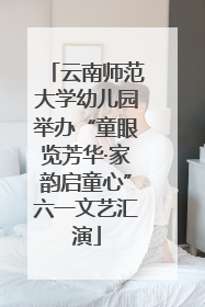 云南师范大学幼儿园举办“童眼览芳华·家韵启童心”六一文艺汇演