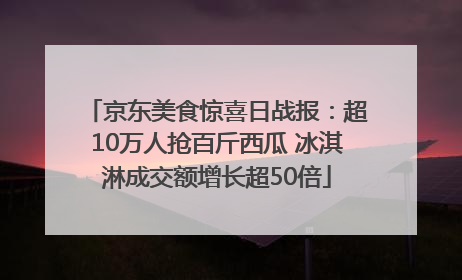 京东美食惊喜日战报：超10万人抢百斤西瓜 冰淇淋成交额增长超50倍