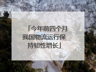 今年前四个月我国物流运行保持韧性增长