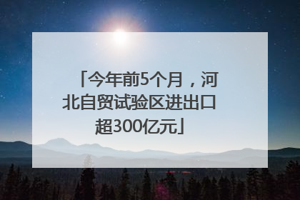 今年前5个月，河北自贸试验区进出口超300亿元
