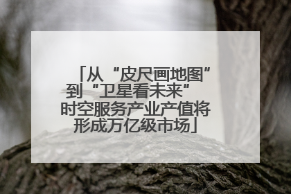 从“皮尺画地图”到“卫星看未来” 时空服务产业产值将形成万亿级市场