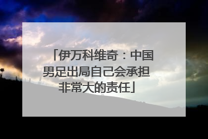伊万科维奇：中国男足出局自己会承担非常大的责任