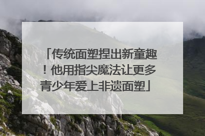 传统面塑捏出新童趣！他用指尖魔法让更多青少年爱上非遗面塑
