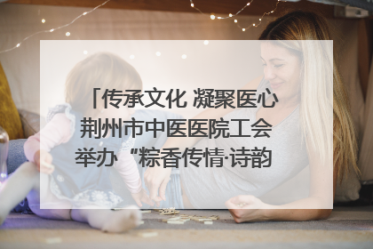 传承文化 凝聚医心 荆州市中医医院工会举办“粽香传情·诗韵端午”系列活动
