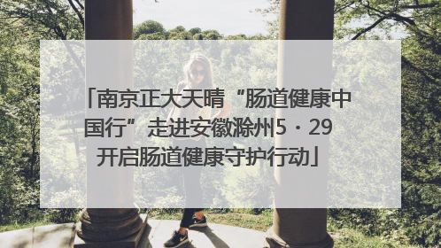 南京正大天晴“肠道健康中国行”走进安徽滁州5・29开启肠道健康守护行动