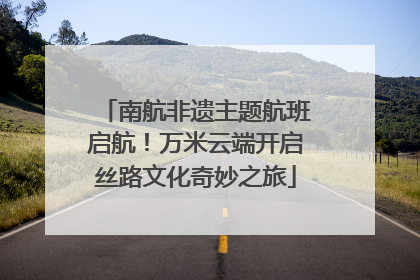 南航非遗主题航班启航！万米云端开启丝路文化奇妙之旅