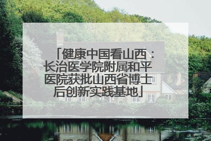 健康中国看山西：长治医学院附属和平医院获批山西省博士后创新实践基地