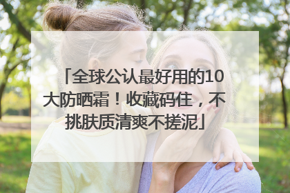 全球公认最好用的10大防晒霜！收藏码住，不挑肤质清爽不搓泥