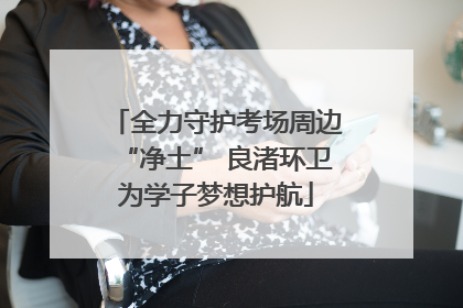 全力守护考场周边“净土” 良渚环卫为学子梦想护航