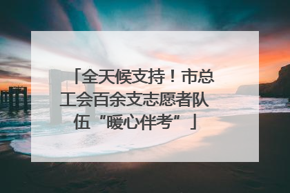 全天候支持！市总工会百余支志愿者队伍“暖心伴考”