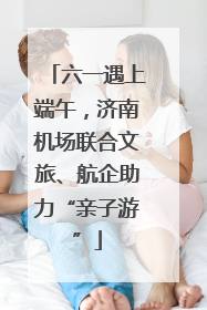 六一遇上端午，济南机场联合文旅、航企助力“亲子游”