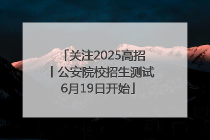 关注2025高招丨公安院校招生测试6月19日开始