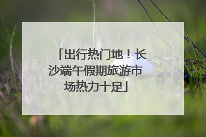 出行热门地！长沙端午假期旅游市场热力十足