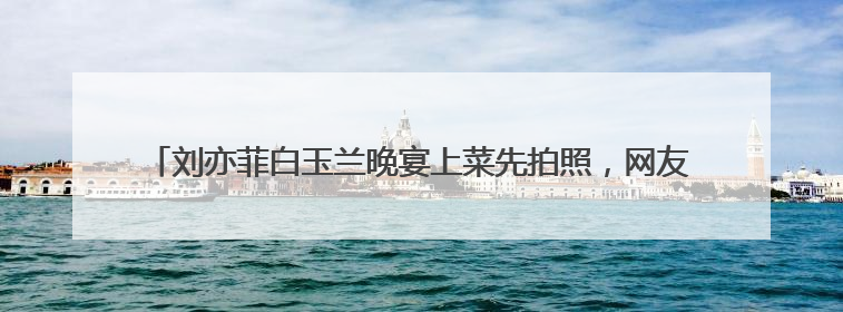 刘亦菲白玉兰晚宴上菜先拍照，网友：原来明星吃饭也是手机“先吃”