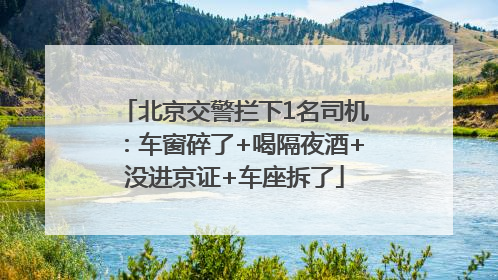 北京交警拦下1名司机：车窗碎了+喝隔夜酒+没进京证+车座拆了