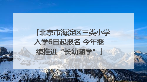 北京市海淀区三类小学入学6日起报名 今年继续推进“长幼随学”
