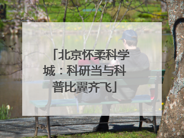 北京怀柔科学城：科研当与科普比翼齐飞