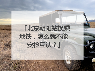 北京朝阳站换乘地铁，怎么就不能安检互认？