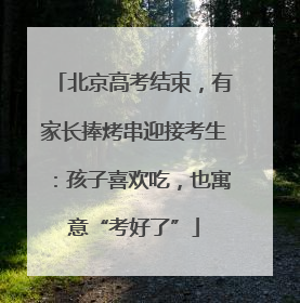北京高考结束，有家长捧烤串迎接考生：孩子喜欢吃，也寓意“考好了”
