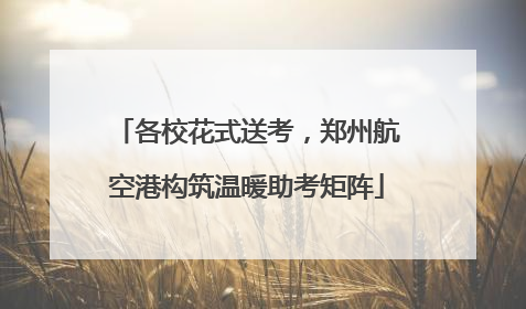 各校花式送考，郑州航空港构筑温暖助考矩阵