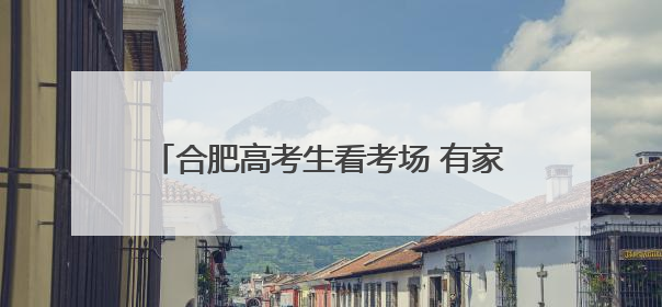合肥高考生看考场 有家长提前演练三种出行方式