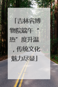 吉林省博物院端午“热”度升温，传统文化魅力尽显
