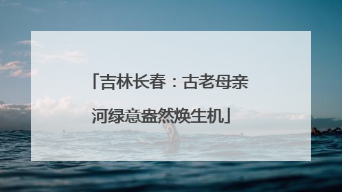 吉林长春：古老母亲河绿意盎然焕生机