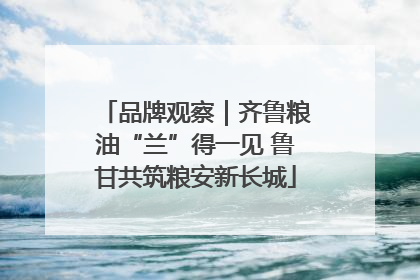 品牌观察｜齐鲁粮油“兰”得一见 鲁甘共筑粮安新长城