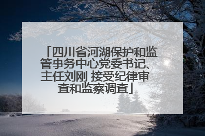 四川省河湖保护和监管事务中心党委书记、主任刘刚 接受纪律审查和监察调查