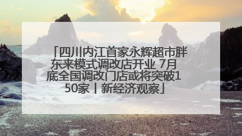 四川内江首家永辉超市胖东来模式调改店开业 7月底全国调改门店或将突破150家丨新经济观察