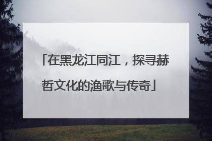 在黑龙江同江，探寻赫哲文化的渔歌与传奇