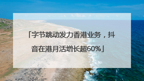 字节跳动发力香港业务，抖音在港月活增长超60%