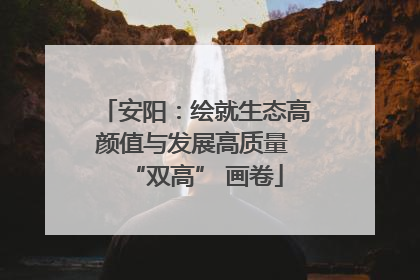 安阳：绘就生态高颜值与发展高质量 “双高” 画卷