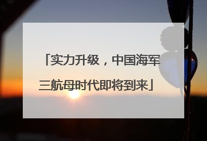 实力升级，中国海军三航母时代即将到来