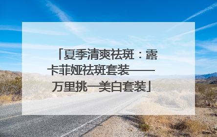 夏季清爽祛斑：露卡菲娅祛斑套装——万里挑一美白套装