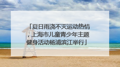 夏日雨浇不灭运动热情，上海市儿童青少年主题健身活动杨浦滨江举行