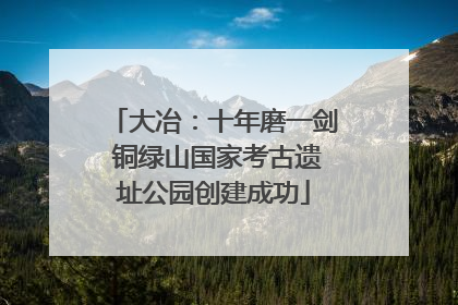 大冶：十年磨一剑 铜绿山国家考古遗址公园创建成功