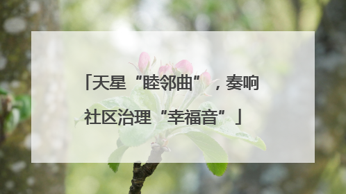 天星“睦邻曲”，奏响社区治理“幸福音”