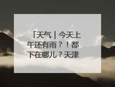 天气｜今天上午还有雨？！都下在哪儿？天津最新预报→