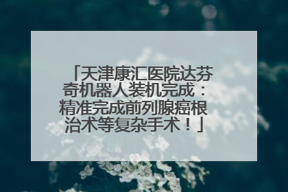 天津康汇医院达芬奇机器人装机完成：精准完成前列腺癌根治术等复杂手术！
