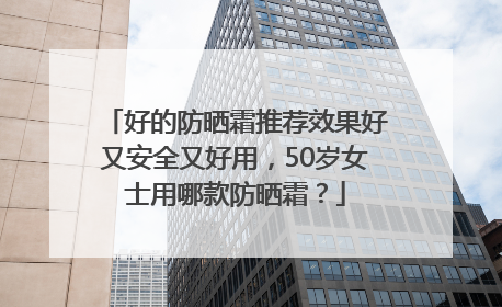 好的防晒霜推荐效果好又安全又好用，50岁女士用哪款防晒霜？