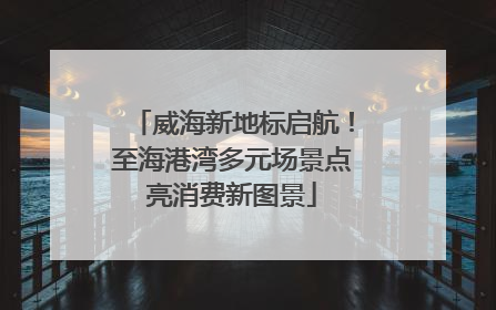 威海新地标启航！至海港湾多元场景点亮消费新图景